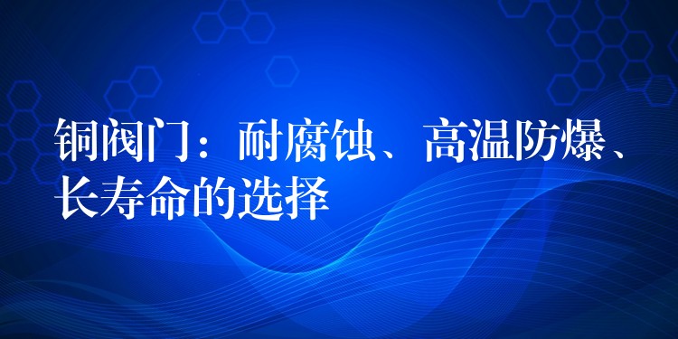 铜阀门：耐腐蚀、高温防爆、长寿命的选择