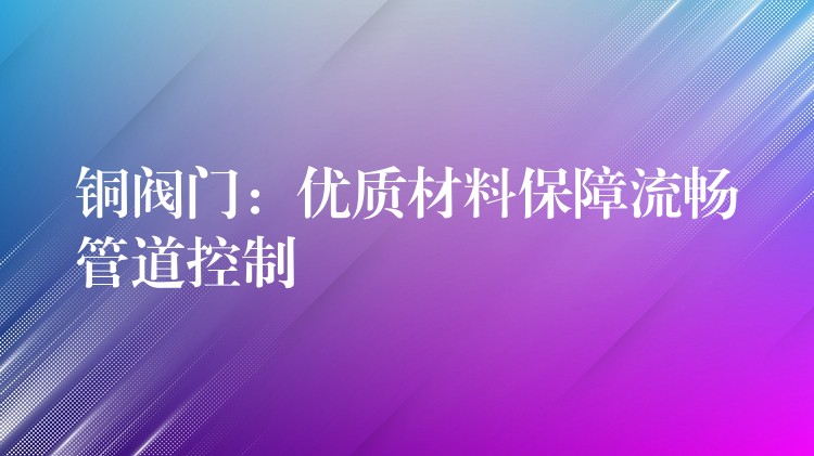 铜阀门：优质材料保障流畅管道控制