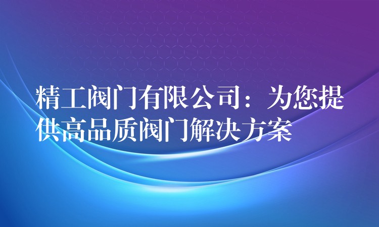 精工阀门有限公司：为您提供高品质阀门解决方案