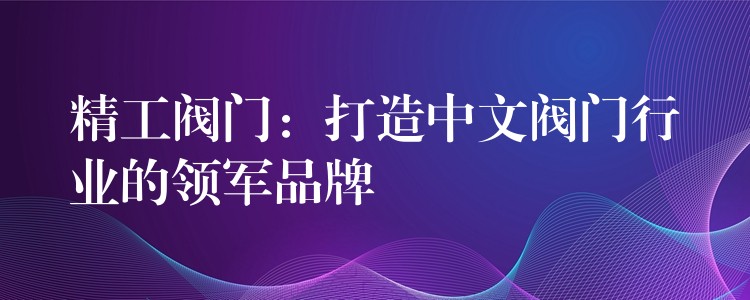 精工阀门：打造中文阀门行业的领军品牌