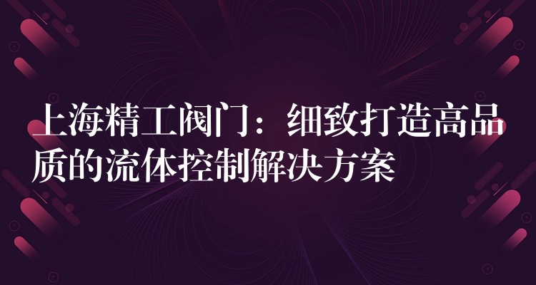 上海精工阀门：细致打造高品质的流体控制解决方案