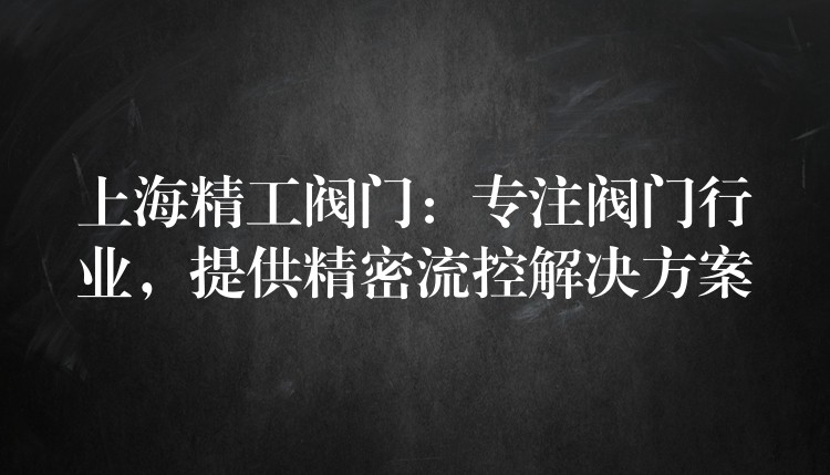 上海精工阀门：专注阀门行业，提供精密流控解决方案